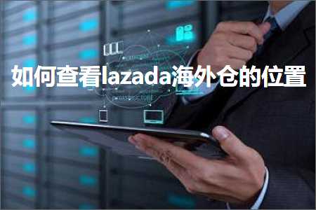 跨境电商知识:如何查看lazada海外仓的位置